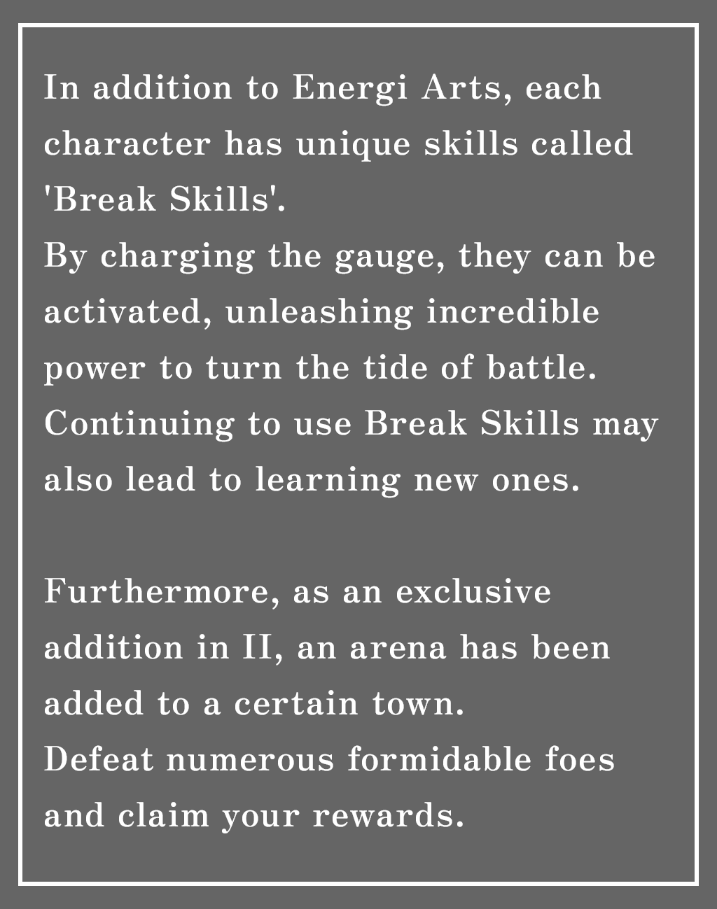 In addition to Energi Arts, each character has unique skills called 'Break Skills.'
By charging the gauge, they can be activated, unleashing incredible power to turn the tide of battle.
Continuing to use Break Skills may also lead to learning new ones.

Furthermore, as an exclusive addition in II, an arena has been added to a certain town.
Defeat numerous formidable foes and claim your rewards.