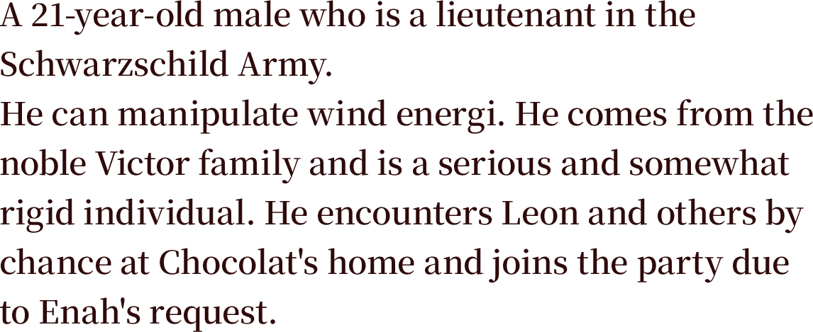 A 21-year-old male who is a lieutenant in the Schwarzschild Army. He can manipulate wind energi. He comes from the noble Victor family and is a serious and somewhat rigid individual. He encounters Leon and others by chance at Chocolat's home and joins the party due to Enah's request.