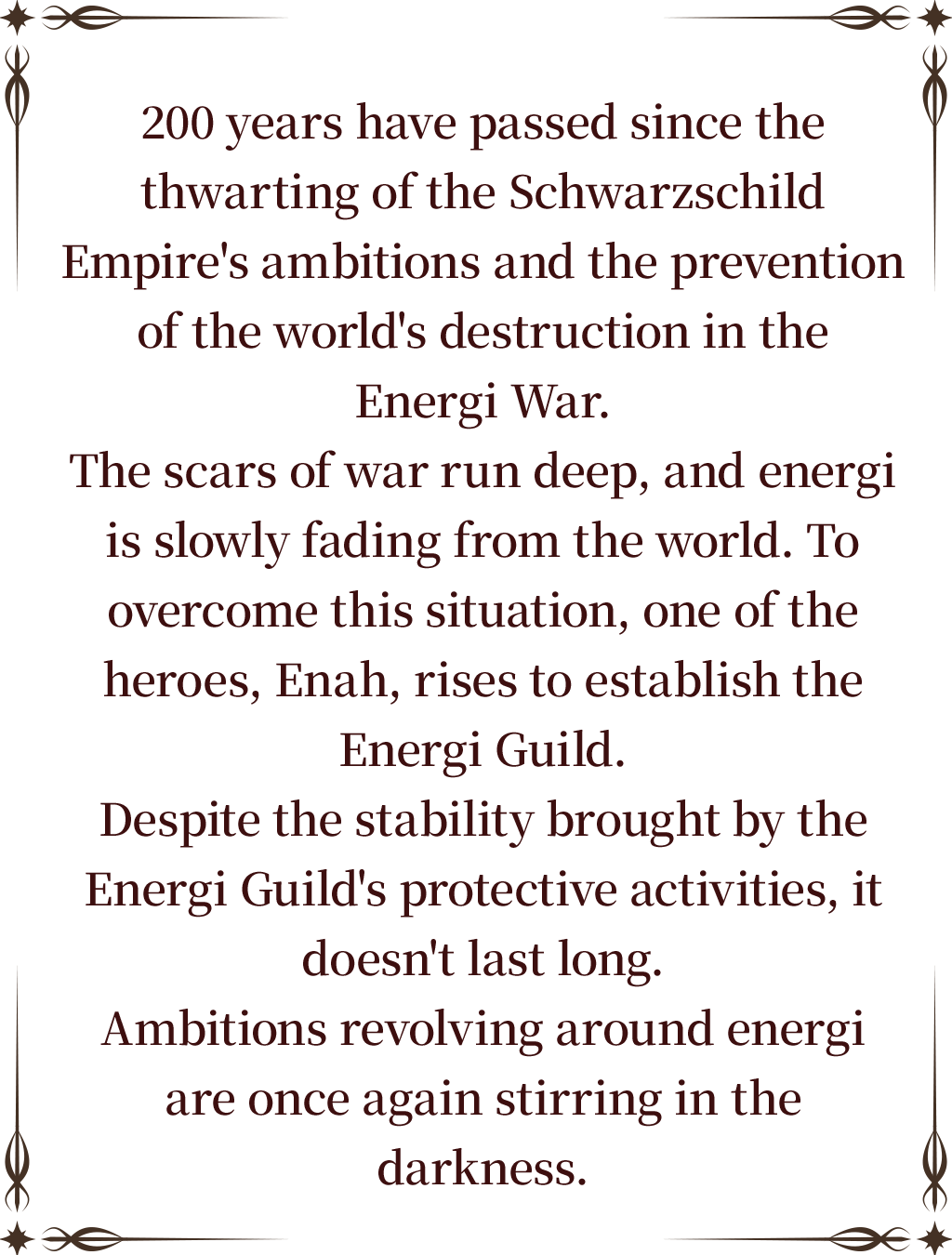 200 years have passed since the thwarting of the Schwarzschild Empire's ambitions and the prevention of the world's destruction in the Energi War.
The scars of war run deep, and energi is slowly fading from the world. To overcome this situation, one of the heroes, Enah, rises to establish the Energi Guild.
Despite the stability brought by the Energi Guild's protective activities, it doesn't last long.
Ambitions revolving around energi are once again stirring in the darkness.