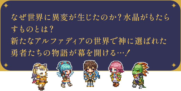 なぜ世界に異変が生じたのか？水晶がもたらすものとは？新たなアルファディアの世界で神に選ばれた勇者たちの物語が幕を開ける…！